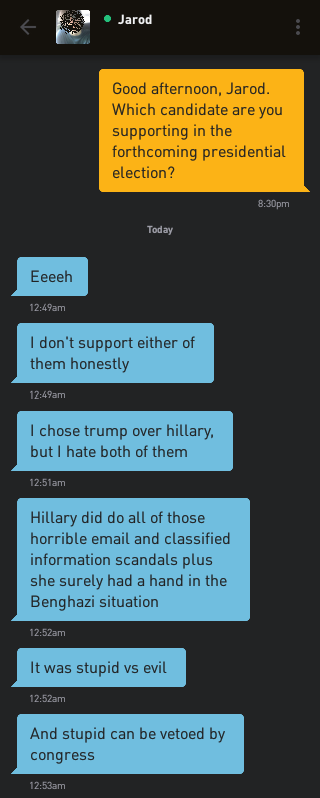 Me: Good afternoon, Jarod. Which candidate are you supporting in the forthcoming presidential election? Jarod: Eeeeh Jarod: I don't support either of them honestly Jarod: I chose trump over hillary, but I hate both of them Jarod: Hillary did do all of those horrible email and classified information scanals plus she surely had a hand in the Benghazi situation Jarod: It was stupid vs evil Jarod: And stupid can be vetoed by congress