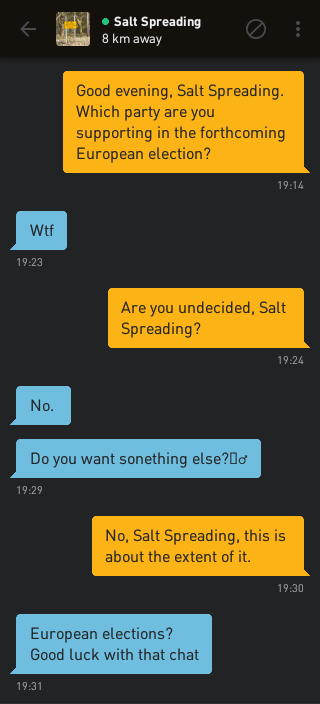 Me: Good evening, Salt Spreading. Which party are you supporting in the forthcoming European election?
Salt Spreading: Wtf
Me: Are you undecided, Salt Spreading?
Salt Spreading: No.
Salt Spreading: Do you want something else? ?
Me: No, Salt Spreading, this is about the extent of it.
Salt Spreading: European elections? Good luck with that chat