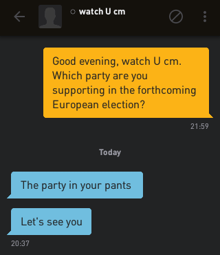 Me: Good evening, watch U cm. Which party are you supporting in the forthcoming European election?
watch U cm: The party in your pants
watch U cm: Let's see you