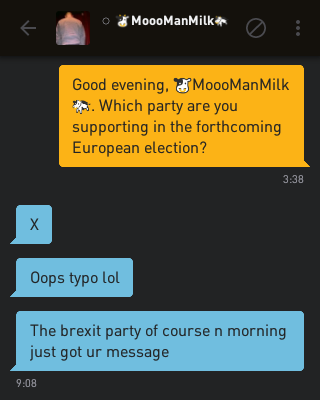 Me: Good evening, ?MoooManMilk?. Which party are you supporting in the forthcoming European election?
?MoooManMilk?: X
?MoooManMilk?: Oops typo lol
?MoooManMilk?: The brexit party of course n morning just got ur message
