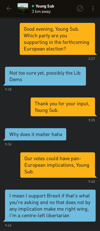 Me: Good evening, Young Sub. Which party are you supporting in the forthcoming European election?
Young Sub: Not too sure yet, possibly the Lib Dems
Me: Thank you for your input, Young Sub.
Young Sub: Why does it matter haha
Me: Our votes could have pan-European implications, Young Sub.
Young Sub: I mean I support Brexit if that's what you're asking and no that does not by any implication make me right wing, I'm a centre-left libertarian