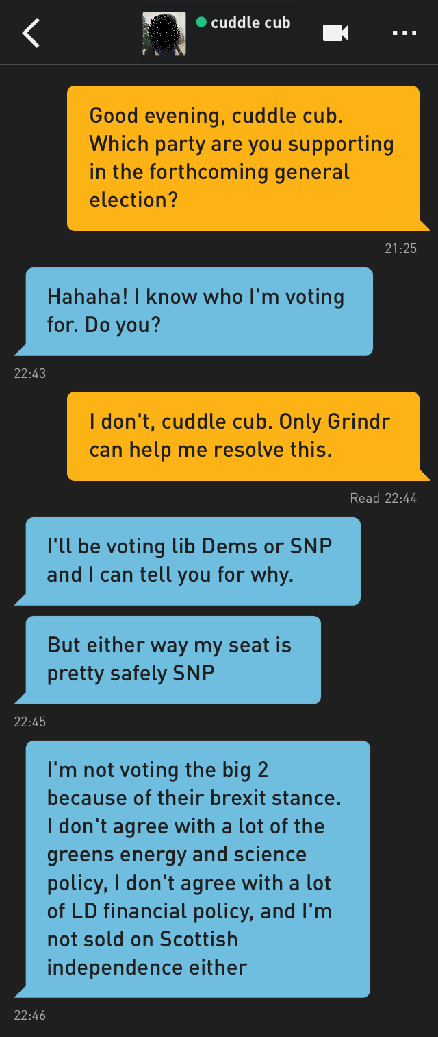 Me: Good evening, cuddle cub. Which party are you supporting in the forthcoming general election?
cuddle cub: Hahaha! I know who I'm voting for. Do you?
Me: I don't, cuddle cub. Only Grindr can help me resolve this.
cuddle cub: I'll be voting lib Dems or SNP and I can tell you for why.
cuddle cub: But either way my seat is pretty safely SNP
cuddle cub: I'm not voting the big 2 because of their brexit stance. I don't agree with a lot of the greens energy and science policy, I don't agree with a lot of LD financial policy, and I'm not sold on Scottish independence either