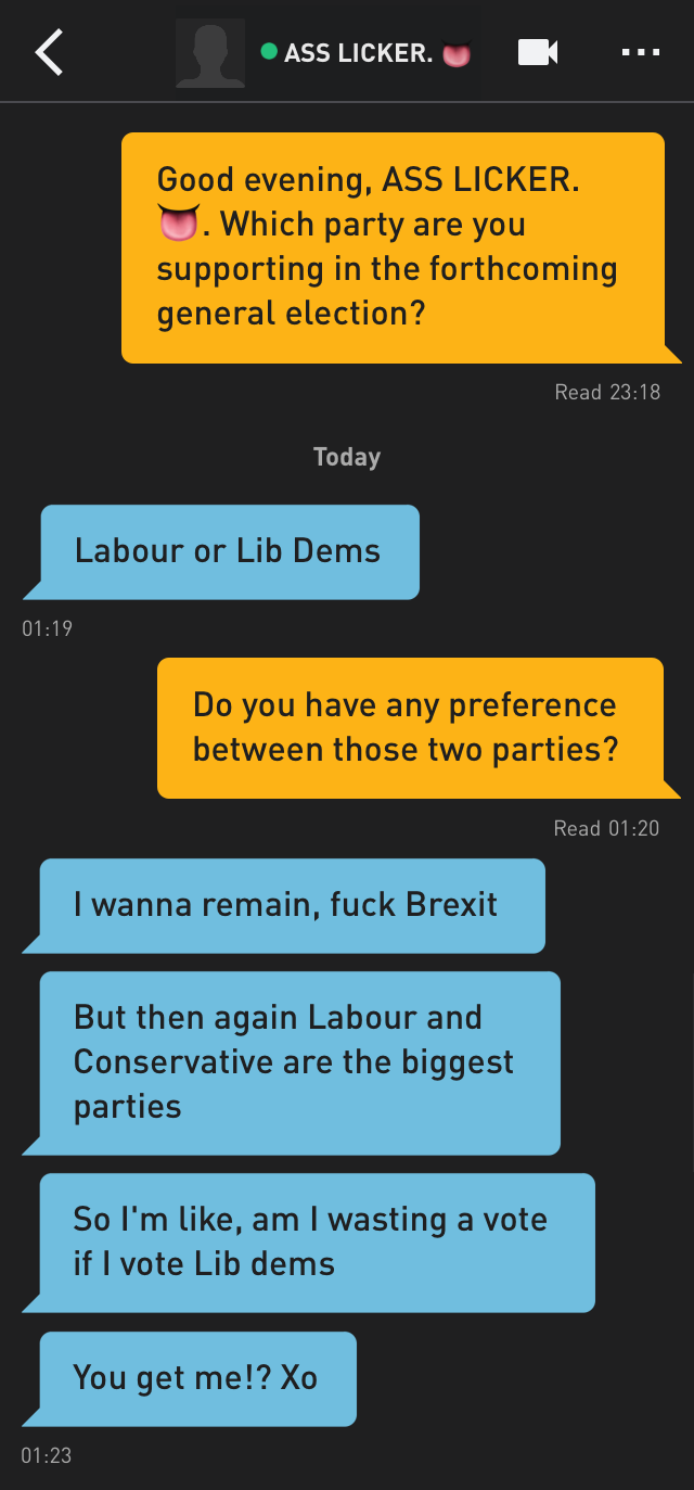 Me: Good evening, ASS LICKER. ?. Which party are you supporting in the forthcoming general election?
ASS LICKER. ?: Labour or Lib Dems
Me: Do you have any preference between those two parties?
ASS LICKER. ?: I wanna remain, fuck Brexit
ASS LICKER. ?: But then again Labour and Conservative are the biggest parties
ASS LICKER. ?: So I'm like, am I wasting a vote if I vote Lib dems
ASS LICKER. ?: You get me!? Xo