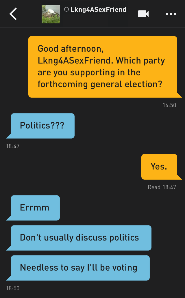 Me: Good afternoon, Lkng4ASexFriend. Which party are you supporting in the forthcoming general election?
Lkng4ASexFriend: Politics???
Me: Yes.
Lkng4ASexFriend: Errmm
Lkng4ASexFriend: Don't usually discuss politics
Lkng4ASexFriend: Needless to say I'll be voting