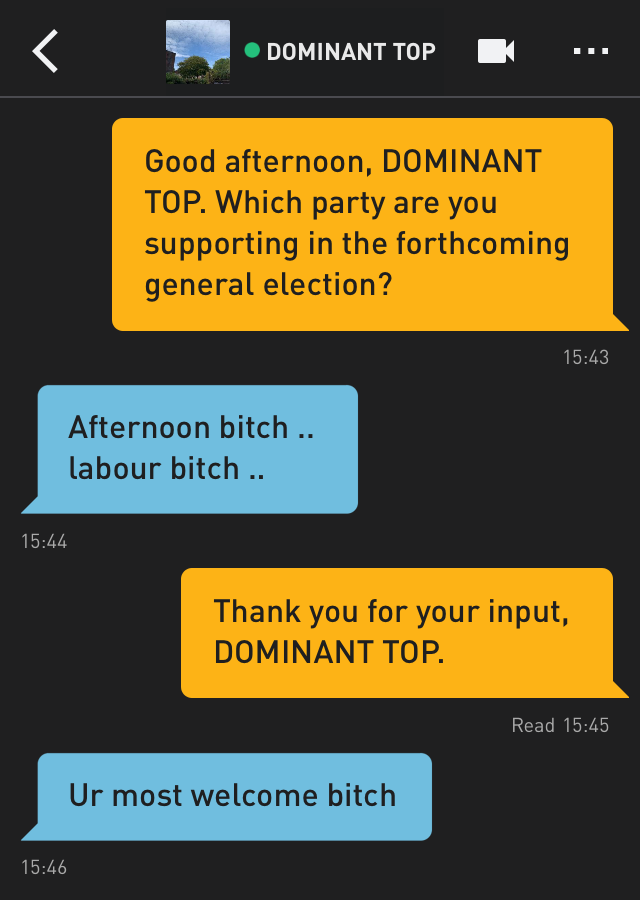 Me: Good afternoon, DOMINANT TOP. Which party are you supporting in the forthcoming general election?
DOMINANT TOP: Afternoon bitch ..
labour bitch ..
Me: Thank you for your input, DOMINANT TOP.
DOMINANT TOP: Ur most welcome bitch