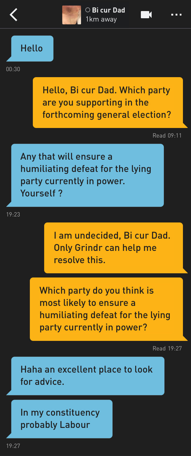 Bi cur Dad: Hello
Me: Hello, Bi cur Dad. Which party are you supporting in the forthcoming general election?
Bi cur Dad: Any that will ensure a humiliating defeat for the lying party currently in power. Yourself ?
Me: I am undecided, Bi cur Dad. Only Grindr can help me resolve this.
Me: Which party do you think is most likely to ensure a humiliating defeat for the lying party currently in power?
Bi cur Dad: Haha an excellent place to look for advice.
Bi cur Dad: In my constituency probably Labour