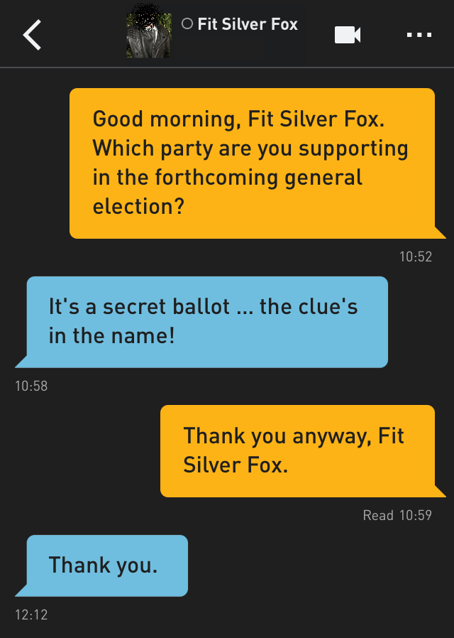 Me: Good morning, Fit Silver Fox. Which party are you supporting in the forthcoming general election?
Fit Silver Fox: It's a secret ballot ... the clue's in the name!
Me: Thank you anyway, Fit Silver Fox.
Fit Silver Fox: Thank you.