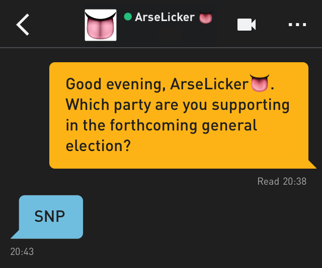 Me: Good evening, ArseLicker?. Which party are you supporting in the forthcoming general election?
ArseLicker?: SNP