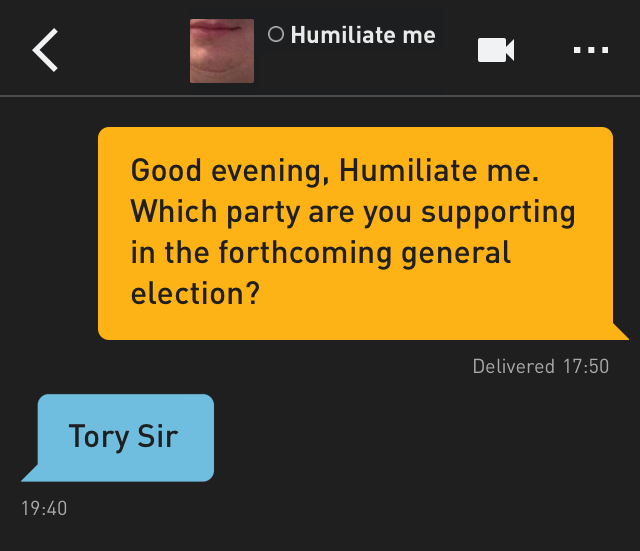 Me: Good evening, Humiliate me. Which party are you supporting in the forthcoming general election?
Humiliate me: Tory Sir