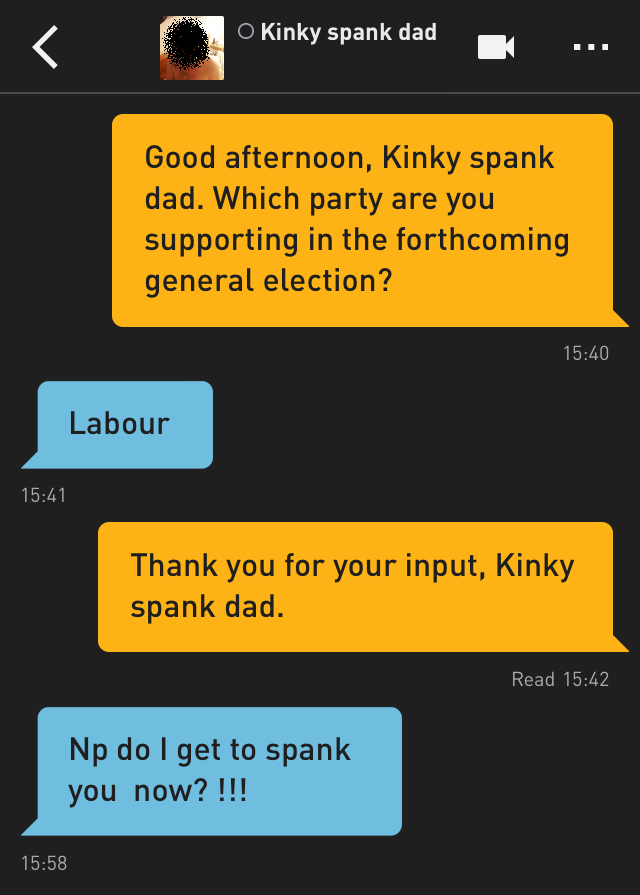Me: Good afternoon, Kinky spank dad. Which party are you supporting in the forthcoming general election?
Kinky spank dad: Labour
Me: Thank you for your input, Kinky spank dad.
Kinky spank dad: Np do I get to spank you  now? !!!