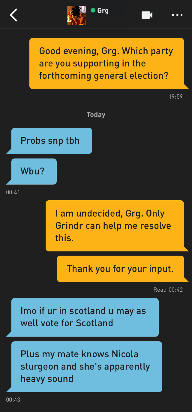 Me: Good evening, Grg. Which party are you supporting in the forthcoming general election?
Grg: Probs snp tbh
Grg: Wbu?
Me: I am undecided, Grg. Only Grindr can help me resolve this.
Me: Thank you for your input.
Grg: Imo if ur in scotland u may as well vote for Scotland
Grg: Plus my mate knows Nicola sturgeon and she's apparently heavy sound