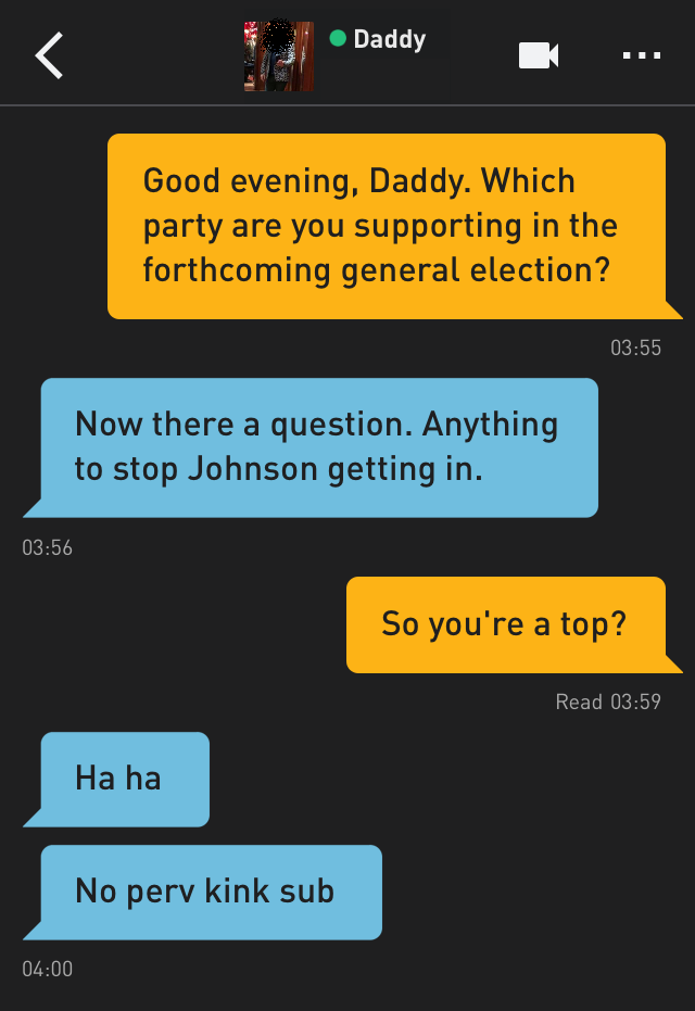 Me: Good evening, Daddy. Which party are you supporting in the forthcoming general election?
Daddy: Now there a question. Anything to stop Johnson getting in.
Me: So you're a top?
Daddy: Ha ha
Daddy: No perv kink sub