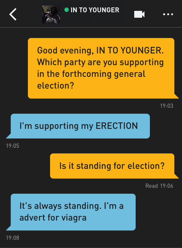 Me: Good evening, IN TO YOUNGER. Which party are you supporting in the forthcoming general election?
IN TO YOUNGER: I'm supporting my ERECTION
Me: Is it standing for election?
IN TO YOUNGER: It's always standing. I'm a advert for viagra