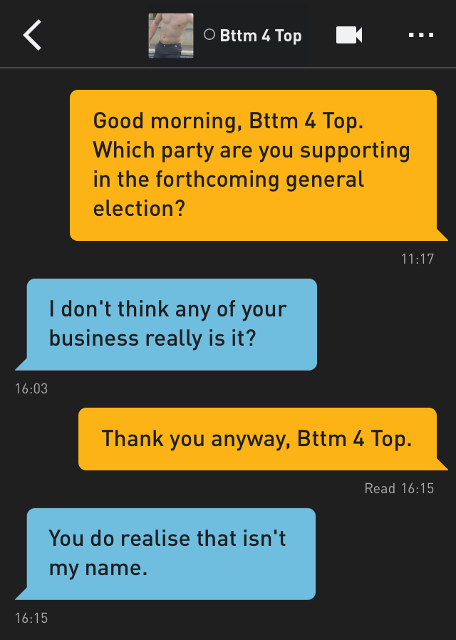 Me: Good morning, Bttm 4 Top. Which party are you supporting in the forthcoming general election?
Bttm 4 Top: I don't think any of your business really is it?
Me: Thank you anyway, Bttm 4 Top.
Bttm 4 Top: You do realise that isn't my name.