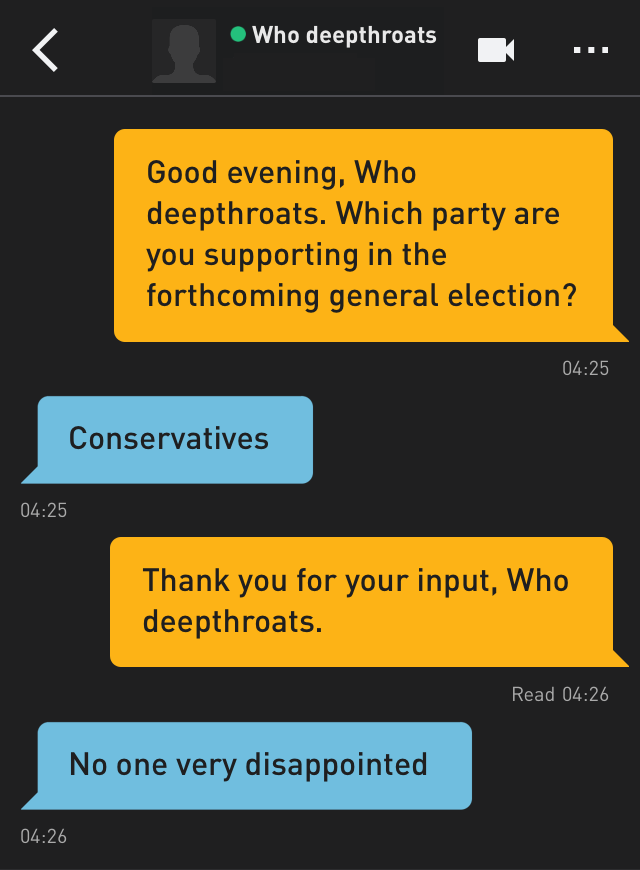Me: Good evening, Who deepthroats. Which party are you supporting in the forthcoming general election?
Who deepthroats: Conservatives
Me: Thank you for your input, Who deepthroats.
Who deepthroats: No one very disappointed