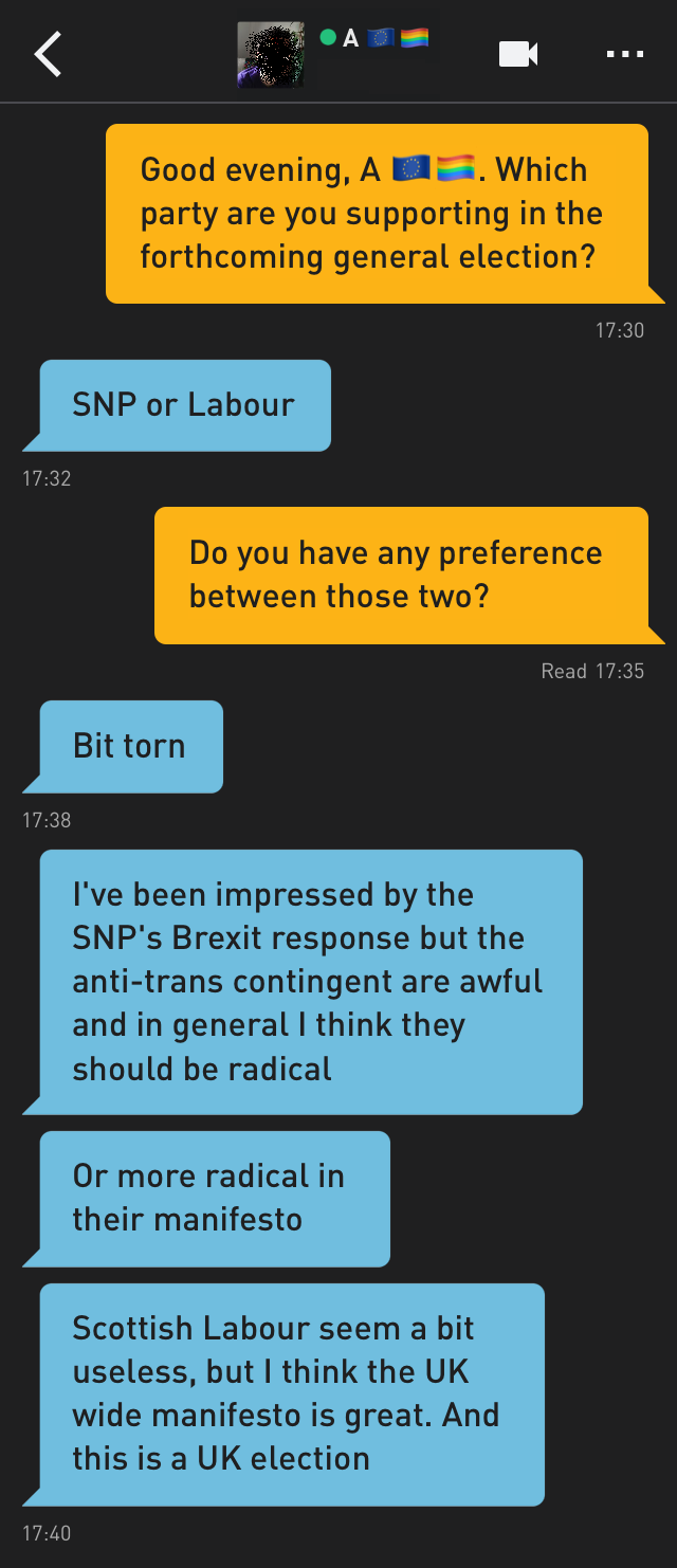 Me: Good evening, A ???️‍?. Which party are you supporting in the forthcoming general election?
A ???️‍?: SNP or Labour
Me: Do you have any preference between those two?
A ???️‍?: Bit torn
A ???️‍?: I've been impressed by the SNP's Brexit response but the anti-trans contingent are awful and in general I think they should be radical
A ???️‍?: Or more radical in their manifesto
A ???️‍?: Scottish Labour seem a bit useless, but I think the UK wide manifesto is great. And this is a UK election