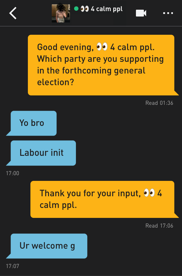 Me: Good evening, ? 4 calm ppl. Which party are you supporting in the forthcoming general election?
? 4 calm ppl: Yo bro
? 4 calm ppl: Labour init
Me: Thank you for your input, ? 4 calm ppl.
? 4 calm ppl: Ur welcome g