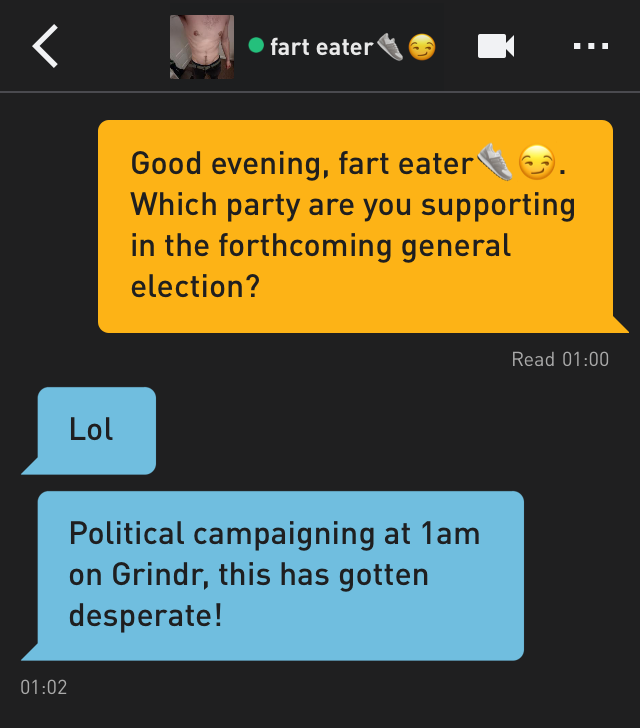 Me: Good evening, fart eater??. Which party are you supporting in the forthcoming general election?
fart eater??: Lol
fart eater??: Political campaigning at 1am on Grindr, this has gotten desperate!