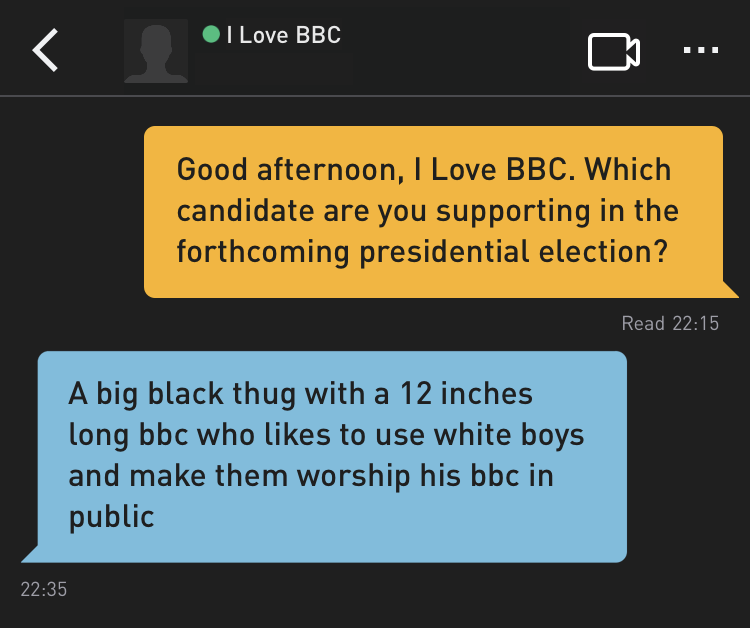 Me: Good afternoon, I Love BBC. Which candidate are you supporting in the forthcoming presidential election?
I Love BBC: A big black thug with a 12 inches long bbc who likes to use white boys and make them worship his bbc in public