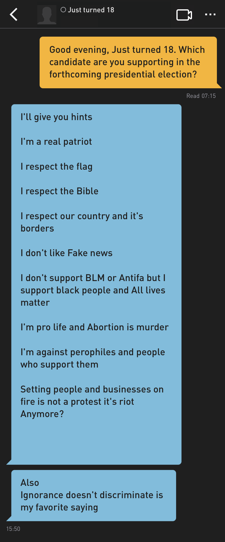 Me: Good evening, Just turned 18. Which candidate are you supporting in the forthcoming presidential election?
Just turned 18: I'll give you hints

I'm a real patriot

I respect the Bible

I respect our country and it's borders

I don't like Fake news

I don't support BLM or Antifa but I support black people and All lives matter

I'm pro life and Abortion is murder

I'm against perophiles and people who support them

Setting people and businesses on fire is not a protest it's riot
Anymore?



Just turned 18: Also
Ignorance doesn't discriminate is my favorite saying