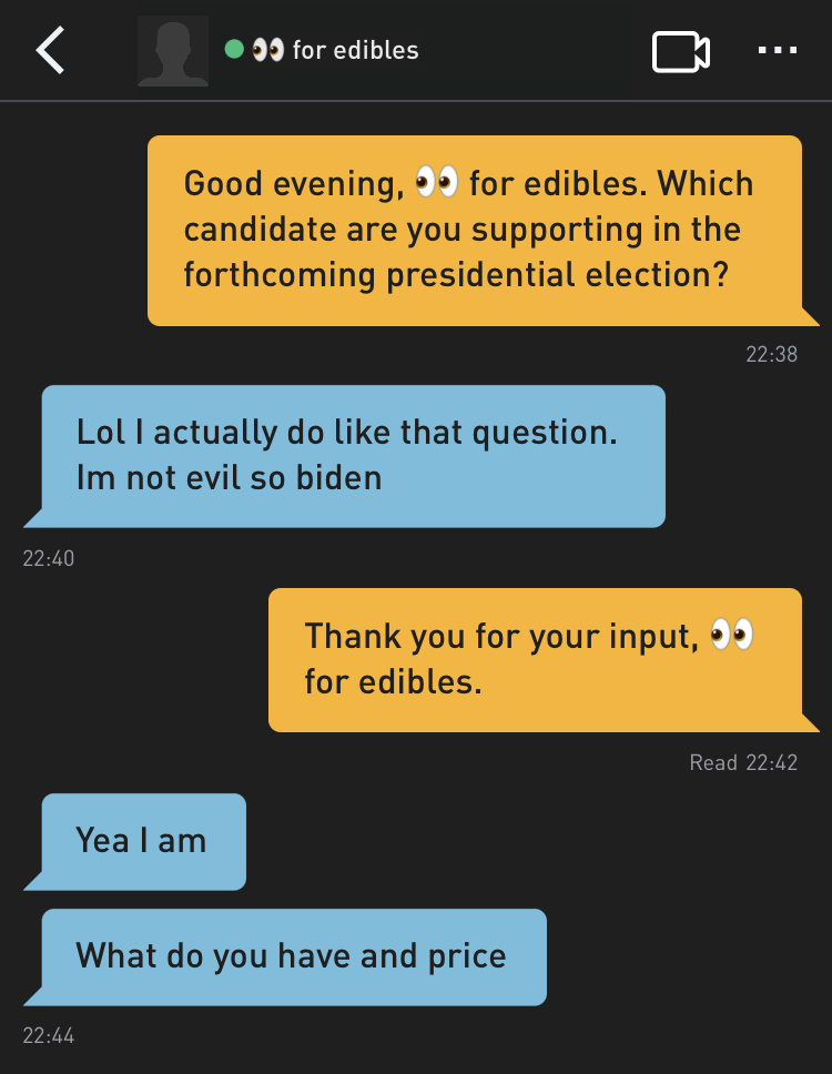 Me: Good evening, ?for edibles. Which candidate are you supporting in the forthcoming presidential election?
?foredibles: Lol I actually do like that question. Im not evil so biden
Me: Thank you for your input, ?for edibles.
?for edibles: Yea I am
?for edibles: What do you have and price