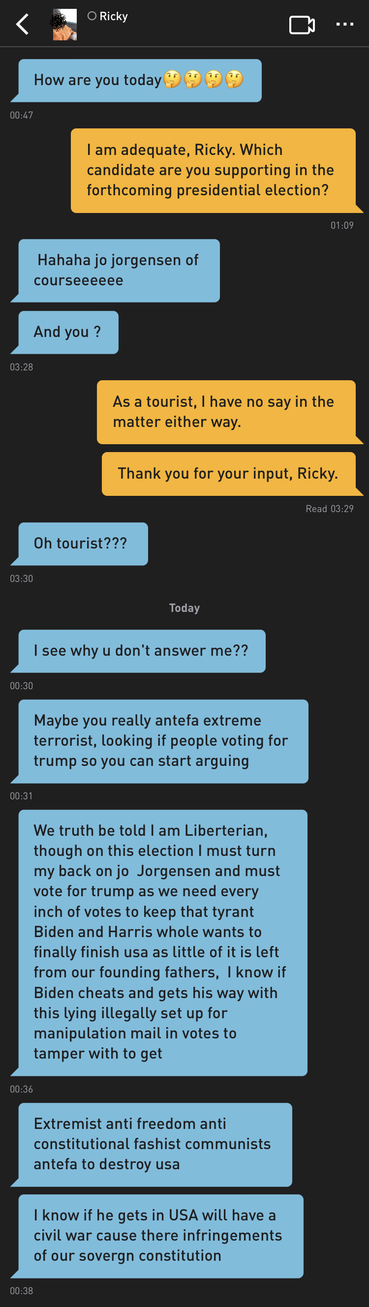 Ricky: How are you today????
Me: I am adequate, Ricky. Which candidate are you supporting in the forthcoming presidential election?
Ricky:  Hahaha jo jorgensen of courseeeeee
Ricky: And you ?
Me: As a tourist, I have no say in the matter either way.
Me: Thank you for your input, Ricky.
Ricky: Oh tourist???
Ricky: I see why u don't answer me??
Ricky: Maybe you really antefa extreme terrorist, looking of people voting for trump so you can start arguing
Ricky: We truth be told I am Liberterian, though on this election I must turn my back on jo  Jorgensen and must vote for trump as we need every inch of votes to keep that tyrant Biden and Harris whole wants to finally finish usa as little of it is left from our founding fathers, I know if Biden cheats and gets his way with this lying illegally set up for manipulation mail in votes to tamper with to get
Ricky: Extremist anti freedom anti constitutional fashist communists antefa to destroy usa
Ricky: I know if he gets in USA will have a civil war cause there infringements of our soveregn constitution