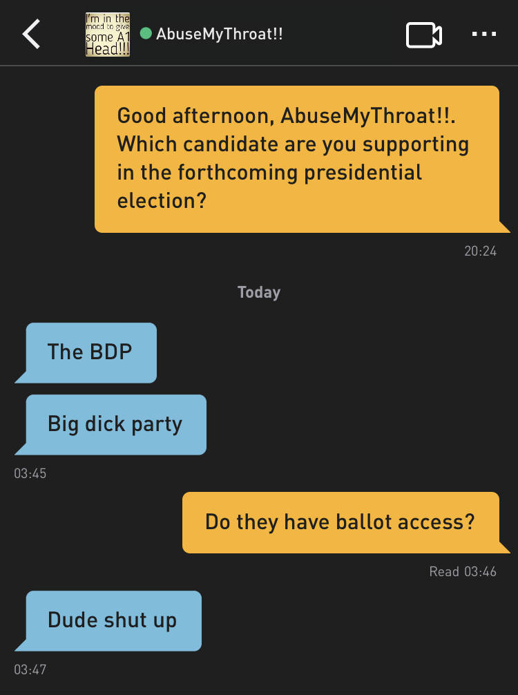 Me: Good afternoon, AbuseMyThroat!!. Which candidate are you supporting in the forthcoming presidential election?
AbuseMyThroat!!: The BDP
AbuseMyThroat!!: Big dick party
Me: Do they have ballot access?
AbuseMyThroat!!: Dude shut up