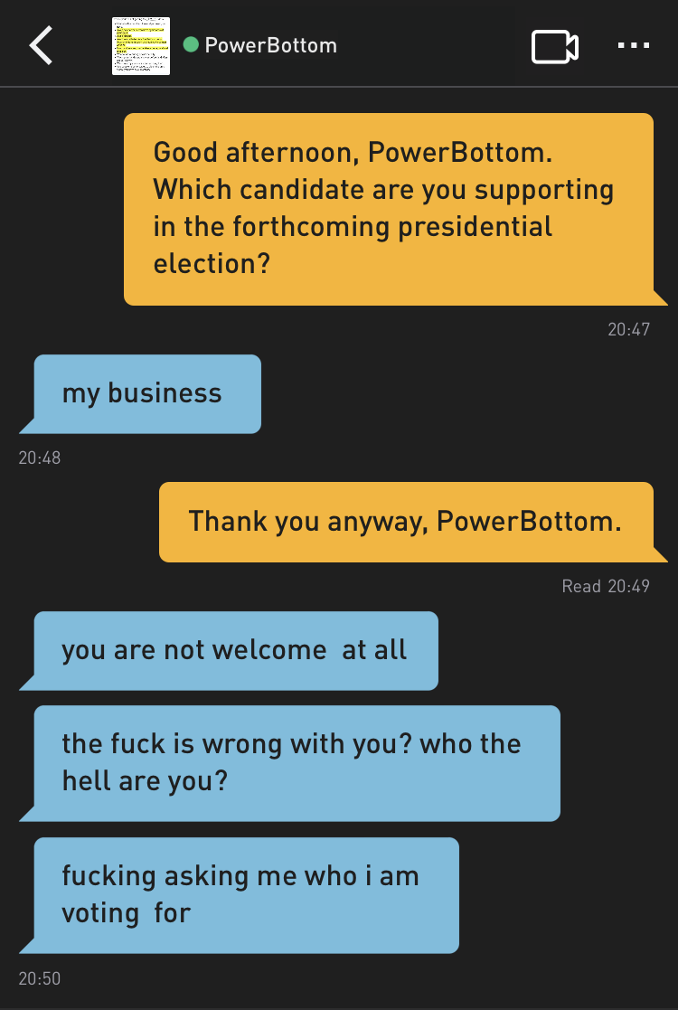 Me: Good evening, PowerBottom. Which candidate are you supporting in the forthcoming presidential election?
PowerBottom: my business
Me: Thank you anyway, PowerBottom.
PowerBottom: you are not welcome  at all
PowerBottom: the fuck is wrong with you? who the hell are you?
PowerBottom: fucking asking me who i am voting  for