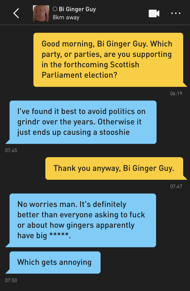 Me: Good morning, Bi Ginger Guy. Which party, or parties, are you supporting in the forthcoming Scottish Parliament election? Bi Ginger Guy: I've found it best to avoid politics on grindr over the years. Otherwise it just ends up causing a stooshie Me: Thank you anyway, Bi Ginger Guy. Bi Ginger Guy: No worries man. It's definitely better than everyone asking to fuck or about how gingers apparently have big *****. Bi Ginger Guy: Which gets annoying