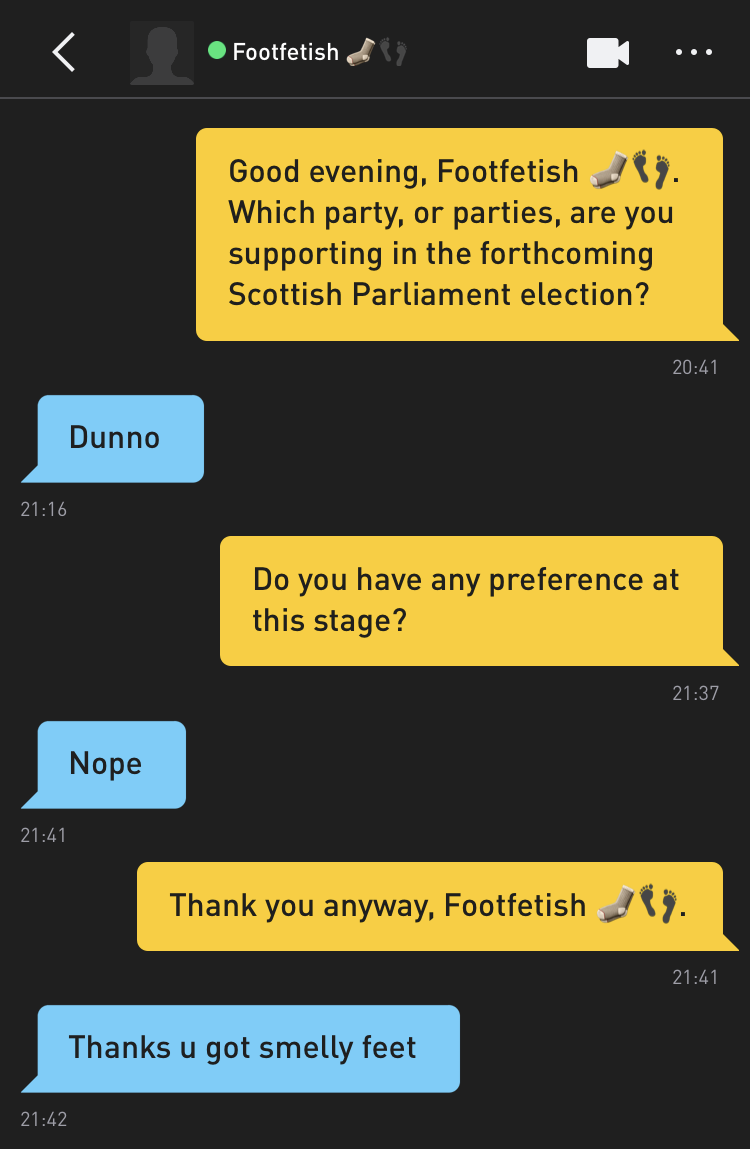 Me: Good evening, Footfetish ??. Which party, or parties, are you supporting in the forthcoming Scottish Parliament election? Footfetish ??: Dunno Me: Do you have any preference at this stage? Footfetish ??: Nope Me: Thank you anyway, Footfetish ??. Footfetish ??: Thanks u got smelly feet
