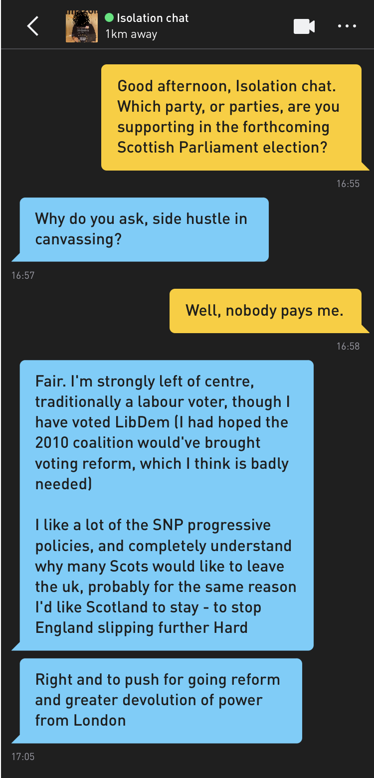 Me: Good afternoon, Isolation chat. Which party, or parties, are you supporting in the forthcoming Scottish Parliament election? Isolation chat: Why do you ask, side hustle in canvassing? Me: Well, nobody pays me. Isolation chat: Fair. I'm strongly left of centre, traditionally a labour voter, though I have voted LibDem (I had hoped the 2010 coalition would've brought voting reform, which I think is badly needed) I like a lot of the SNP progressive policies, and completely understand why many Scots would like to leave the uk, probably for the same reason I'd like Scotland to stay - to stop England slipping further Hard Isolation chat: Right and to push for going reform and greater devolution of power from London