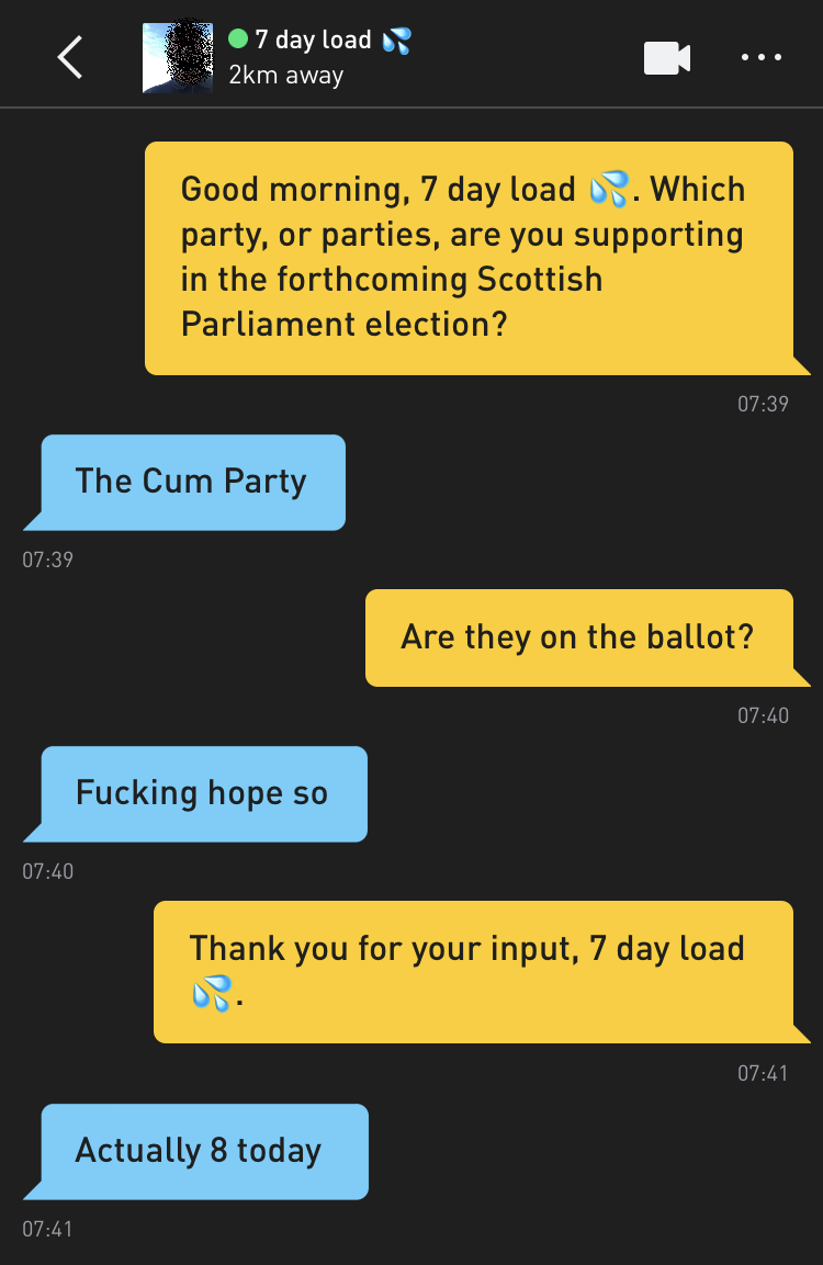 Me: Good morning, 7 day load ?. Which party, or parties, are you supporting in the forthcoming Scottish Parliament election? 7 day load ?: The Cum Party Me: Are they on the ballot? 7 day load ?: Fucking hope so Me: Thank you for your input, 7 day load ?. 7 day load ?: Actually 8 today