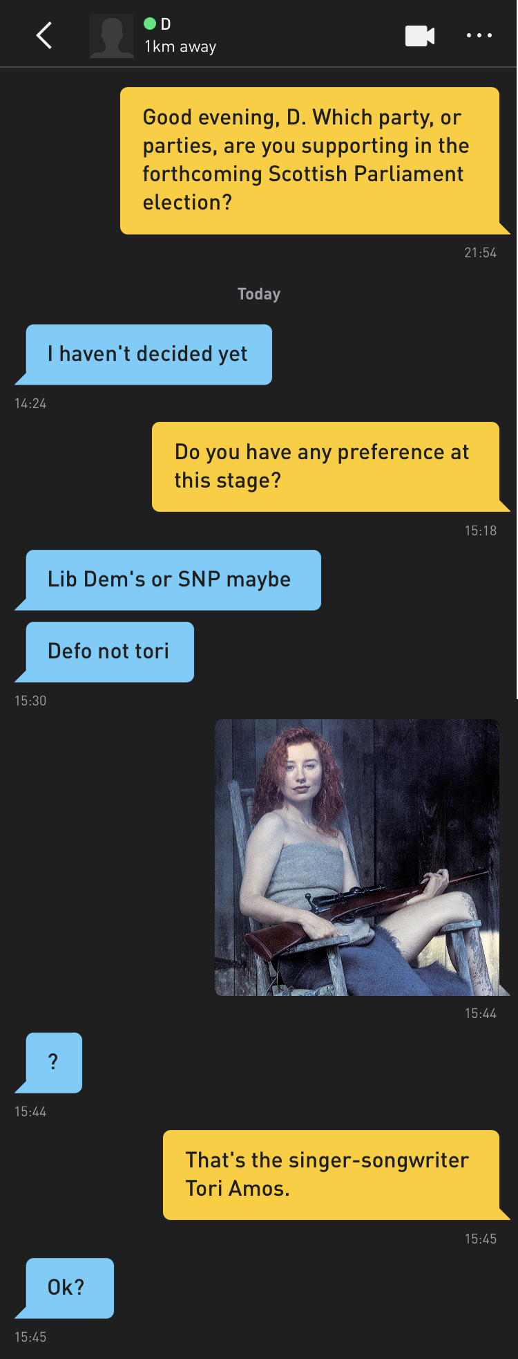 Me: Good evening, D. Which party, or parties, are you supporting in the forthcoming Scottish Parliament election? D: I haven't decided yet. Me: Do you have any preference at this stage? D: Lib Dem's or SNP maybe D: Defo not tori Me: [photo of Tori Amos holding a shotgun] D: ? Me: That's the singer-songwriter Tori Amos. D: Ok?