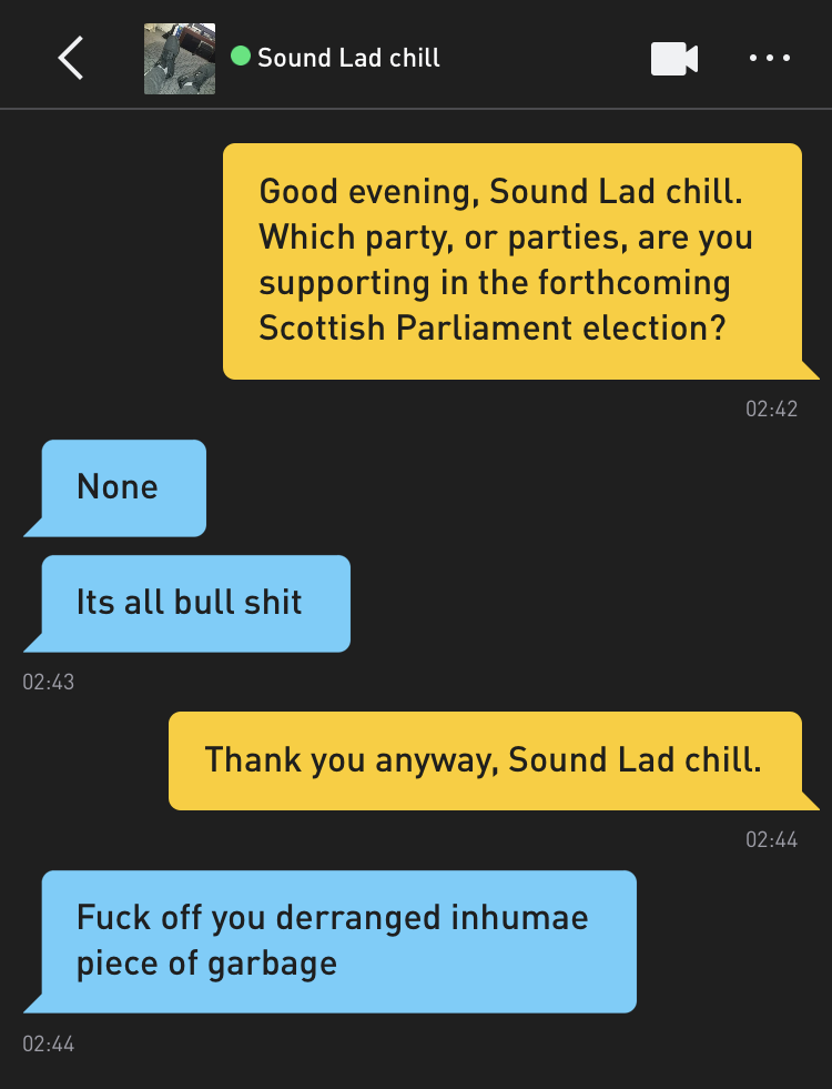 Me: Good evening, Sound Lad chill. Which party, or parties, are you supporting in the forthcoming Scottish Parliament election? Sound Lad chill: None Sound Lad chill: Its all bull shit Me: Thank you anyway, Sound Lad chill. Sound Lad chill: Fuck off you derranged inhumae piece of garbage