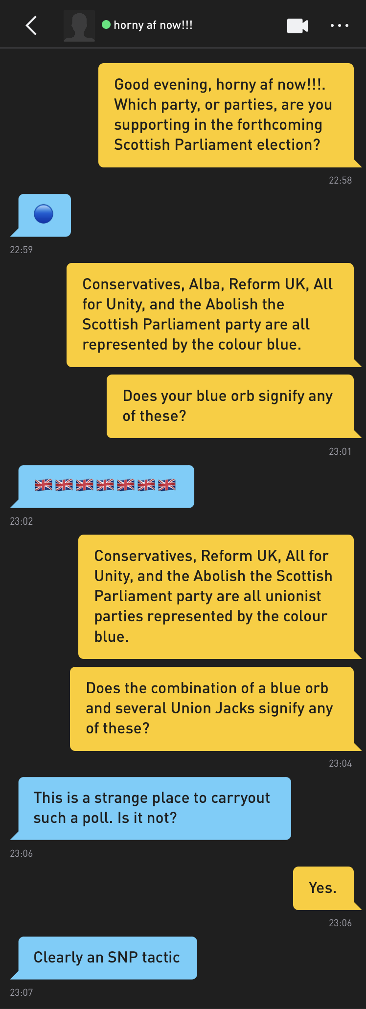 Me: Good evening, horny af now!!!. Which party, or parties, are you supporting in the forthcoming Scottish Parliament election? horny af now!!!: ? Me: Conservatives, Alba, Reform UK, All for Unity, and the Abolish the Scottish Parliament party are all represented by the colour blue. Me: Does your blue orb signify any of these? horny af now!!!: ?????????????? Me: Conservatives, Reform UK, All for Unity, and the Abolish the Scottish Parliament party are all unionist parties represented by the colour blue. Me: Does the combination of a blue orb and several Union Jacks signify any of these? horny af now!!!: This is a strange place to carryout such a poll. Is it not? Me: Yes. horny af now!!!: Clearly an SNP tactic