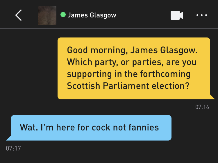 Me: Good morning, James Glasgow. Which party, or parties, are you supporting in the forthcoming Scottish Parliament election? James Glasgow: Wat. I'm here for cock not fannies