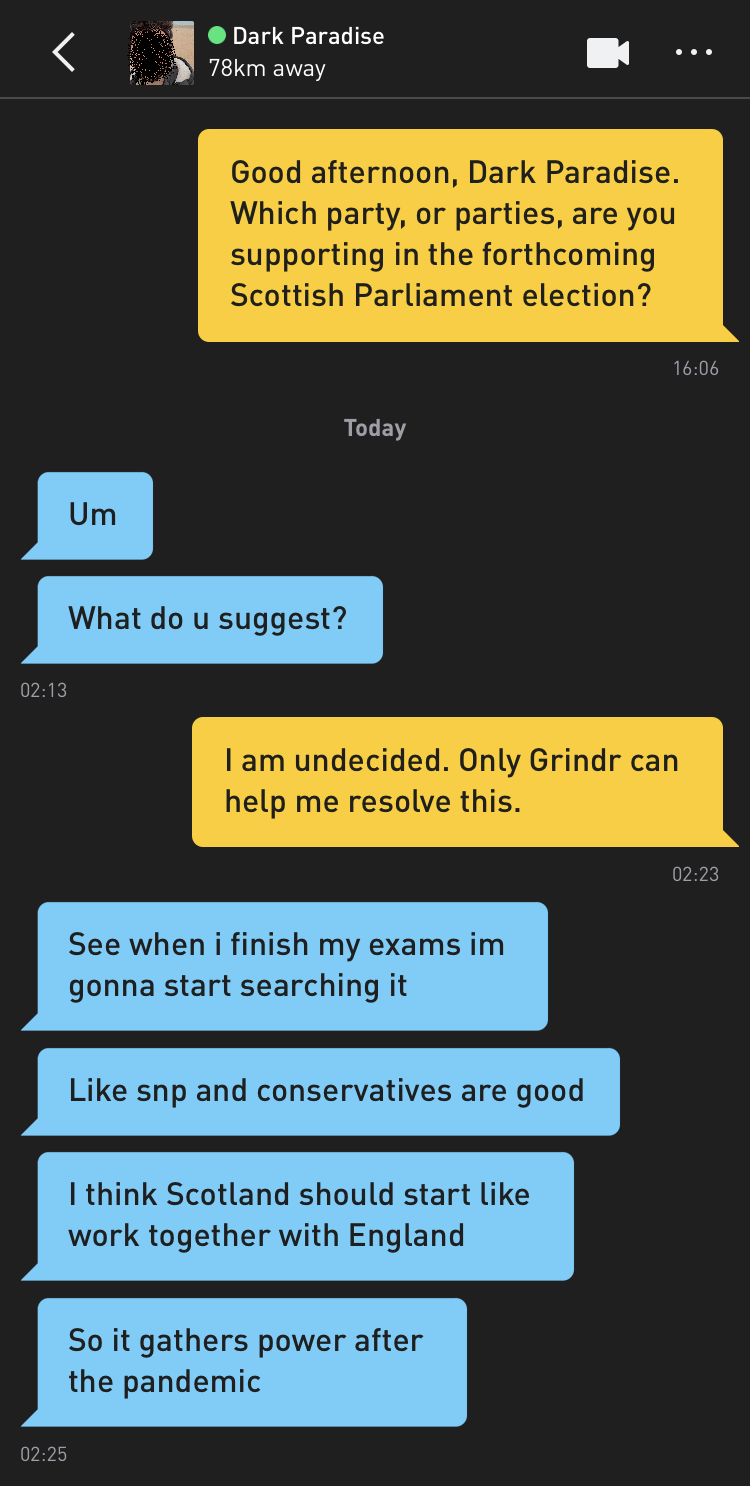 Me: Good afternoon, Dark Paradise. Which party, or parties, are you supporting in the forthcoming Scottish Parliament election? Dark Paradise: Um Dark Paradise: What do u suggest? Me: I am undecided. Only Grindr can help me resolve this. Dark Paradise: See when i finish my exams im gonna start searching it Dark Paradise: Like snp and conservatives are good Dark Paradise: I think Scotland should start like work together with England Dark Paradise: So it gathers power after the pandemic