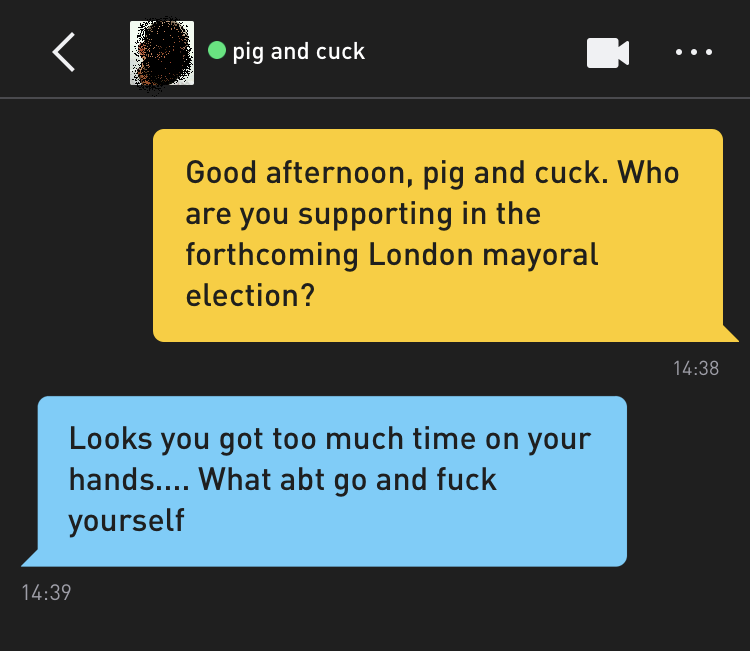 Me: Good afternoon, pig and cuck. Who are you supporting in the forthcoming London mayoral election? pig and cuck: Looks you got too much time on your hands.... What abt go and fuck yourself