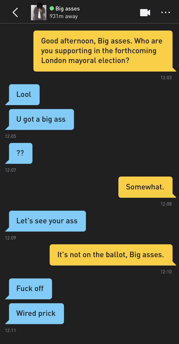 Me: Good afternoon, Big asses. Who are you supporting in the forthcoming London mayoral election? Big asses: Lool Big asses: U got a big ass Big asses: ?? Me: Somewhat. Big asses: Let's see your ass Me: It's not on the ballot, Big asses. Big asses: Fuck off Big asses: Wired prick