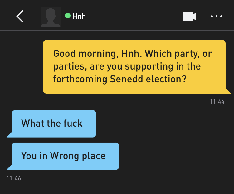 Me: Good morning, Hnh. Which party, or parties, are you supporting in the forthcoming Senedd election? Hnh: What the fuck Hnh: You in Wrong place