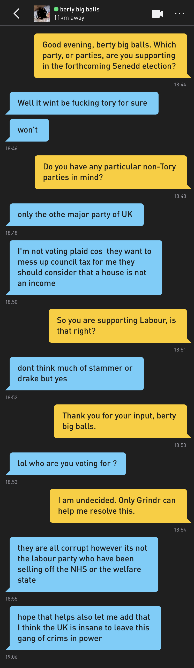Me: Good evening, berty big balls. Which party, or parties, are you supporting in the forthcoming Senedd election? berty big balls: Well it wint be fucking tory for sure berty big balls: won't Me: Do you have any particular non-Tory parties in mind? berty big balls: only the othe major party of UK berty big balls: I'm not voting plaid cos they want to mess up council tax for me they should consider that a house is not an income Me: So you are supporting Labour, is that right? berty big balls: dont think much of stammer or drake but yes Me: Thank you for your input, berty big balls. berty big balls: lol who are you voting for ? Me: I am undecided. Only Grindr can help me resolve this. berty big balls: they are all corrupt however its not the labour party who have been selling off the NHS or the welfare state berty big balls: hope that helps also let me add that I think the UK is insane to leave this gang of crims in power