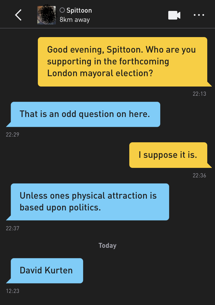Me: Good evening, Spittoon. Who are you supporting in the forthcoming London mayoral election? Spittoon: That is an odd question on here. Me: I suppose it is. Spittoon: Unless ones physical attraction is based upon politics. Spittoon: David Kurten
