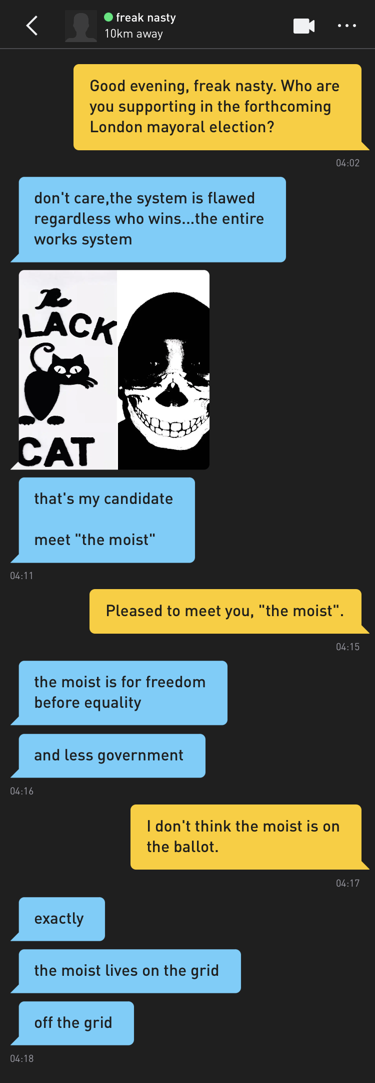Me: Good evening, freak nasty. Who are you supporting in the forthcoming London mayoral election? freak nasty: don't care,the system is flawed regardless who wins...the entire works system freak nasty: [confusing and ominous image of what appears to be a cartoon cat next to a figure wearing a skull mask] freak nasty: that's my candidate meet "the moist" Me: Pleased to meet you, "the moist". freak nasty: the moist is for freedom before equality freak nasty: and less government Me: I don't think the moist is on the ballot. freak nasty: exactly freak nasty: the moist lives on the grid freak nasty: off the grid