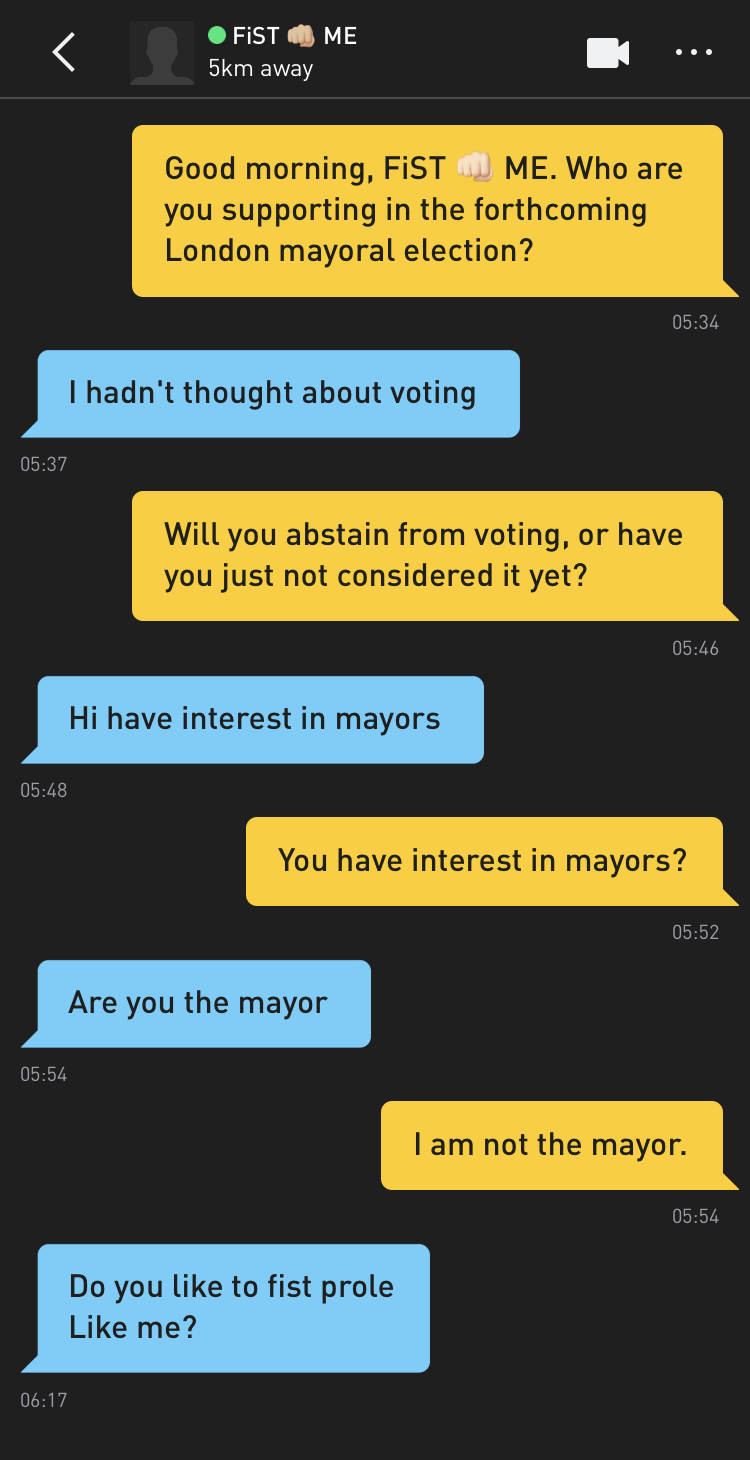 Me: Good morning, FiST ?? ME. Who are you supporting in the forthcoming London mayoral election? FiST ?? ME: I hadn't thought about voting Me: Will you abstain from voting, or have you just not considered it yet? FiST ?? ME: Hi have interest in mayors Me: You have interest in mayors? FiST ?? ME: Are you the mayor Me: I am not the mayor. FiST ?? ME: Do you like to fist prole Like me?