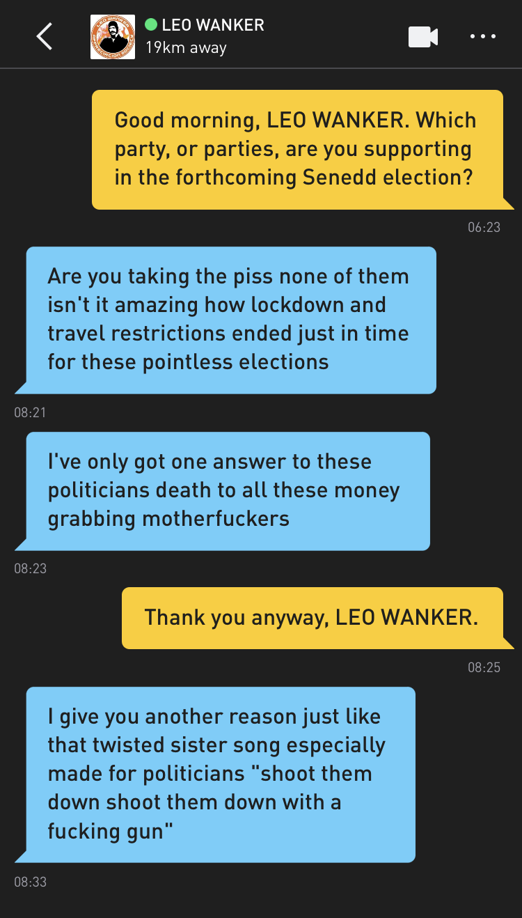 Me: Good morning, LEO WANKER. Which party, or parties, are you supporting in the forthcoming Senedd election? LEO WANKER: Are you taking the piss none of them isn't it amazing how lockdown and travel restrictions ended just in time for these pointless elections LEO WANKER: I've only got one answer to these politicians death to all these money grabbing motherfuckers Me: Thank you anyway, LEO WANKER. LEO WANKER: I give you another reason just like that twisted sister song especially made for politicians "shoot them down shoot them down with a fucking gun"