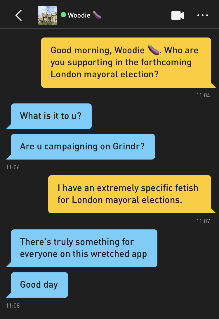 Me: Good morning, Woodie ?. Who are you supporting in the forthcoming London mayoral election? Woodie ?: What is it to u? Woodie ?: Are u campaigning on Grindr? Me: I have an extremely specific fetish for London mayoral elections. Woodie ?: There's truly something for everyone on this wretched app Woodie ?: Good day
