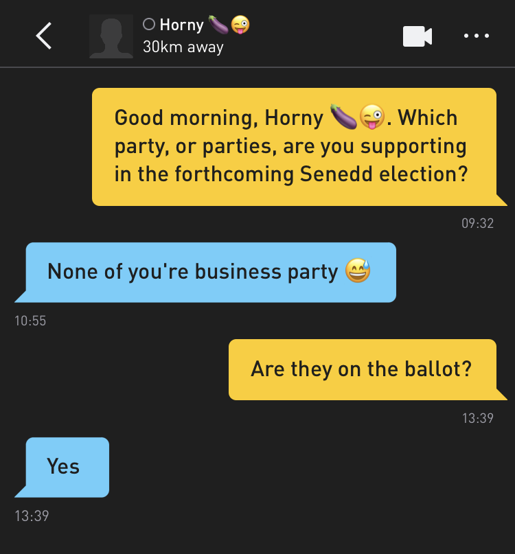 Me: Good morning, Horny ??. Which party, or parties, are you supporting in the forthcoming Senedd election? Horny ??: None of you're business party ? Me: Are they on the ballot? Horny ??: Yes