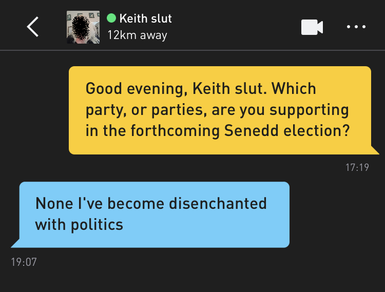 Me: Good evening, Keith slut. Which party, or parties, are you supporting in the forthcoming Senedd election? Keith slut: None I've become disenchanted with politics