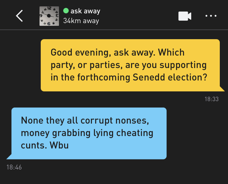 Me: Good evening, ask away. Which party, or parties, are you supporting in the forthcoming Senedd election? ask away: None they all corrupt nonses, money grabbing lying cheating cunts. Wbu