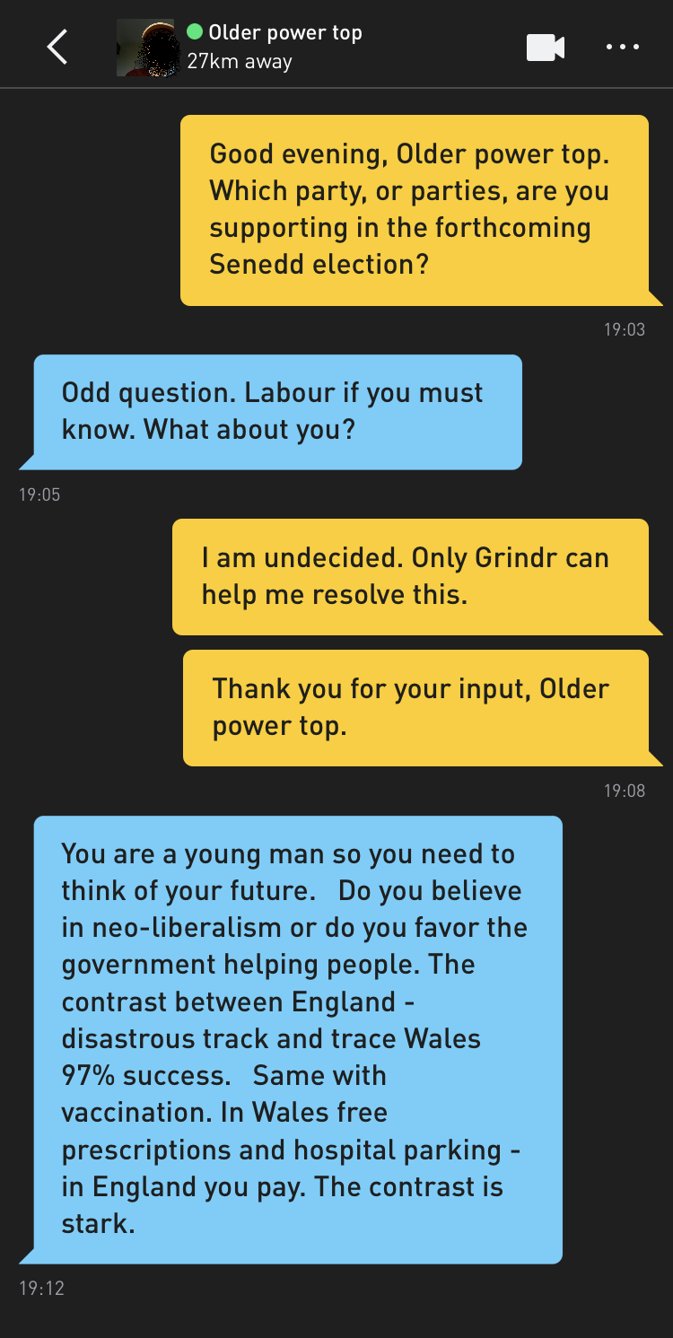 Me: Good evening, Older power top. Which party, or parties, are you supporting in the forthcoming Senedd election? Older power top: Odd question. Labour if you must know. What about you? Me: I am undecided. Only Grindr can help me resolve this. Me: Thank you for your input, Older power top. Older power top: You are a young man so you need to think of your future. Do you believe in neo-liberalism or do you favor the government helping people. The contrast between England - disastrous track and trace Wales 97% success. Same with vaccination. In Wales free prescriptions and hospital parking - in England you pay. The contrast is stark.